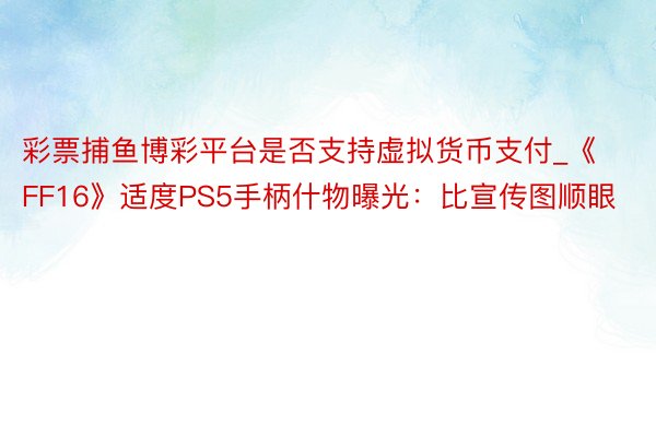 彩票捕鱼博彩平台是否支持虚拟货币支付_《FF16》适度PS5手柄什物曝光：比宣传图顺眼